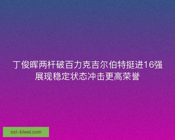 丁俊晖两杆破百力克吉尔伯特挺进16强展现稳定状态冲击更高荣誉 丁俊晖两杆破百力克吉尔伯特挺进16强展现稳定状态冲击更高荣誉