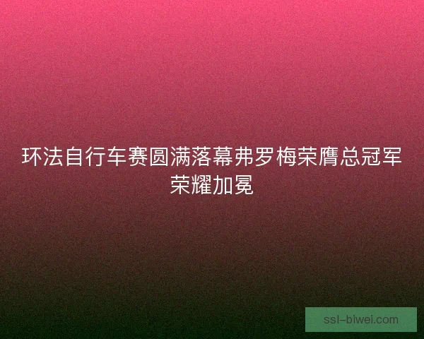 环法自行车赛圆满落幕弗罗梅荣膺总冠军荣耀加冕 环法自行车赛圆满落幕弗罗梅荣膺总冠军荣耀加冕