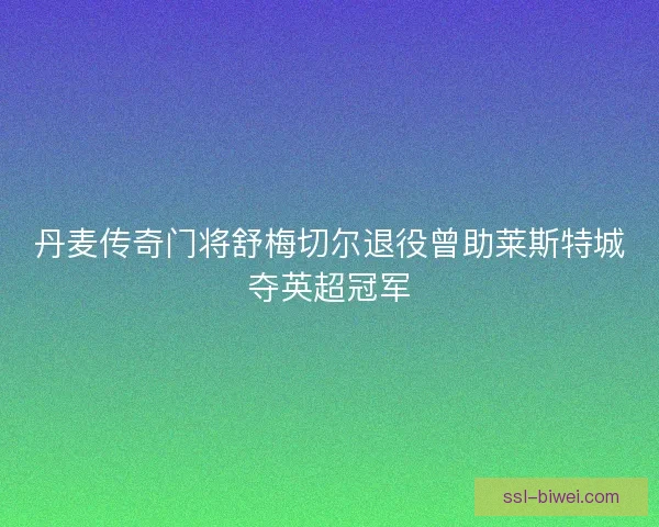 丹麦传奇门将舒梅切尔退役曾助莱斯特城夺英超冠军