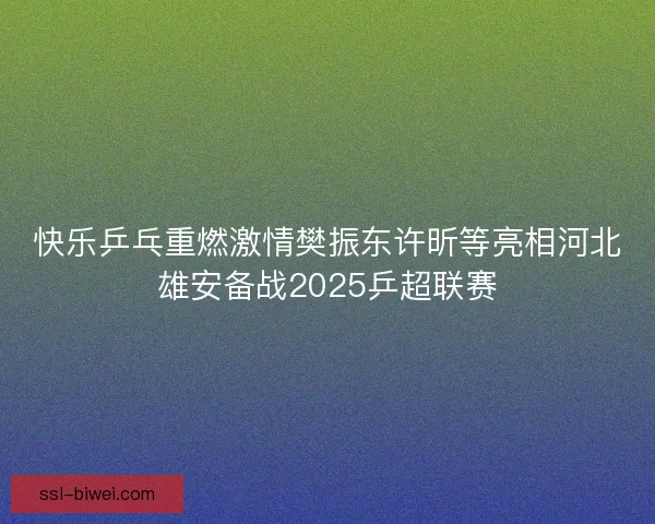 快乐乒乓重燃激情樊振东许昕等亮相河北雄安备战2025乒超联赛