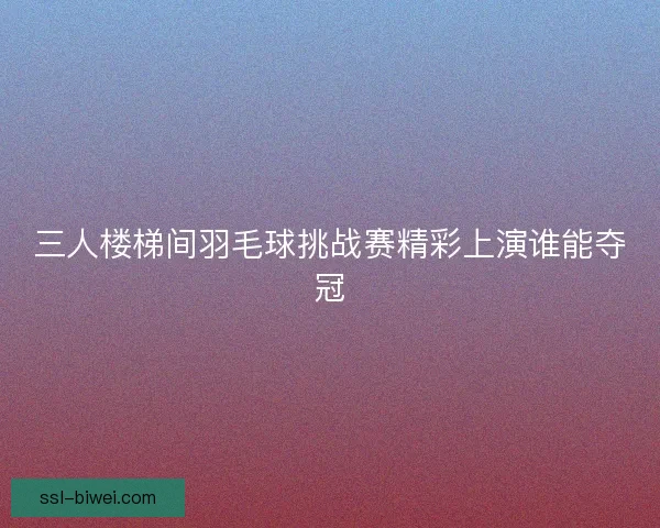 三人楼梯间羽毛球挑战赛精彩上演谁能夺冠