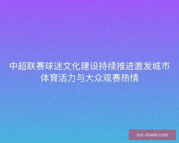 中超联赛球迷文化建设持续推进激发城市体育活力与大众观赛热情