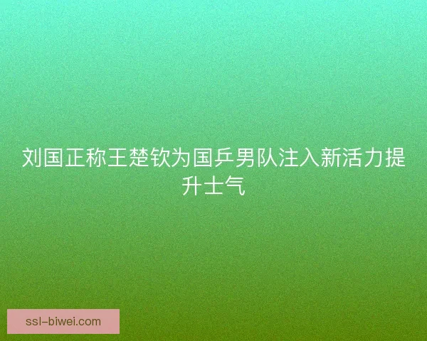 刘国正称王楚钦为国乒男队注入新活力提升士气 刘国正称王楚钦为国乒男队注入新活力提升士气