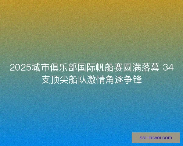 2025城市俱乐部国际帆船赛圆满落幕 34支顶尖船队激情角逐争锋