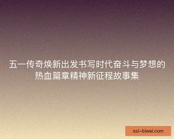 五一传奇焕新出发书写时代奋斗与梦想的热血篇章精神新征程故事集 五一传奇焕新出发书写时代奋斗与梦想的热血篇章精神新征程故事集